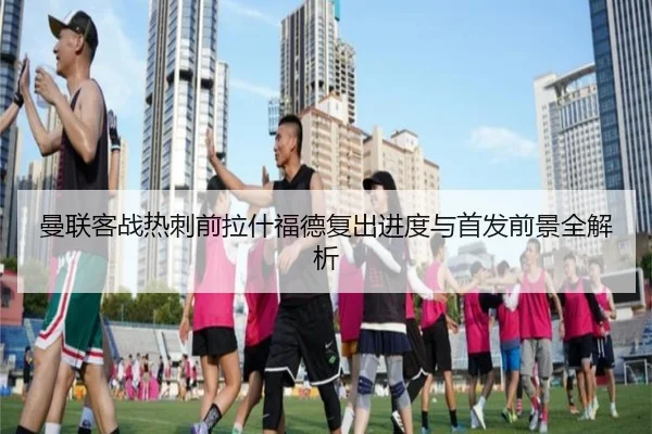 曼联客战热刺前拉什福德复出进度与首发前景全解析