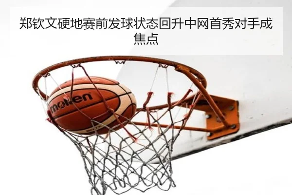 郑钦文硬地赛前发球状态回升中网首秀对手成焦点