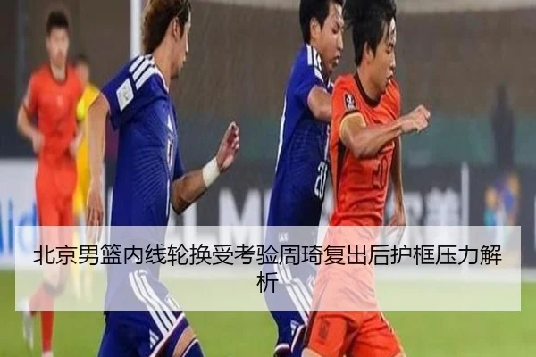 北京男篮内线轮换受考验周琦复出后护框压力解析
